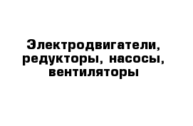 Электродвигатели, редукторы, насосы, вентиляторы